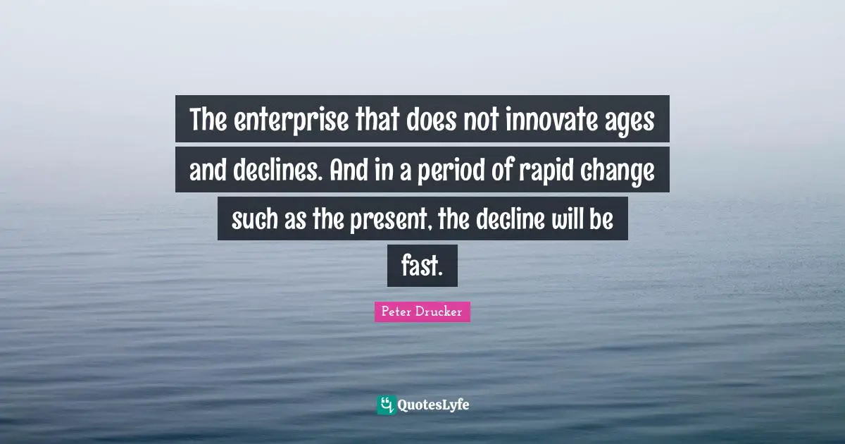 The enterprise that does not innovate ages and declines. And in a period of rapid change such as the present, the decline will be fast.