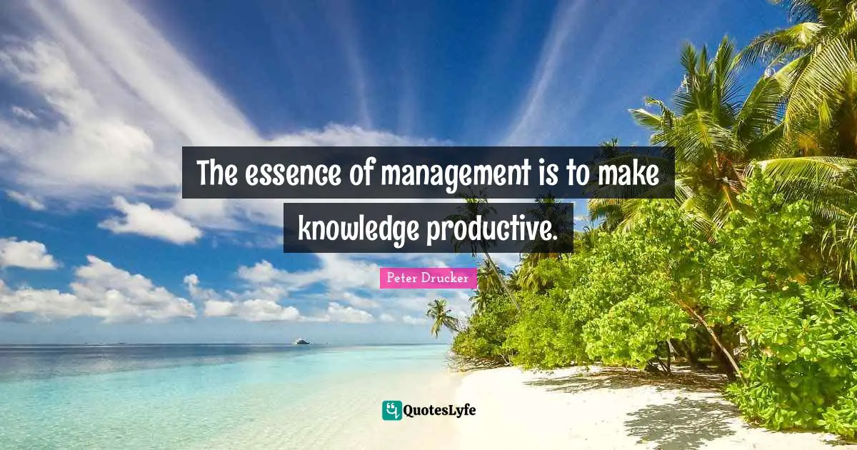 The essence of management is to make knowledge productive.