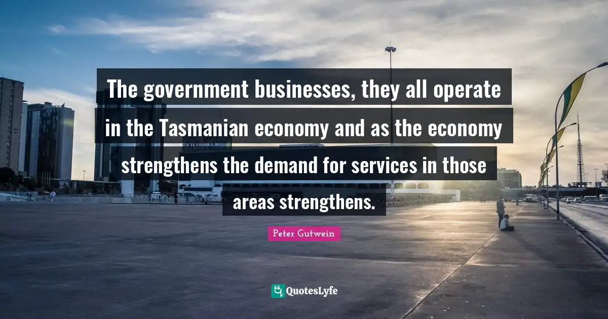 Peter Gutwein Quotes: "The government businesses, they all operate in the Tasmanian economy and as the economy strengthens the demand for services in those areas strengthens."