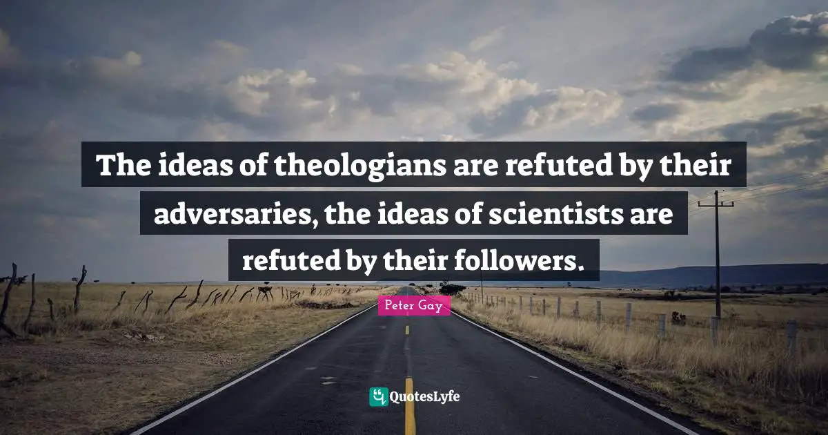 The ideas of theologians are refuted by their adversaries, the ideas of scientists are refuted by their followers.