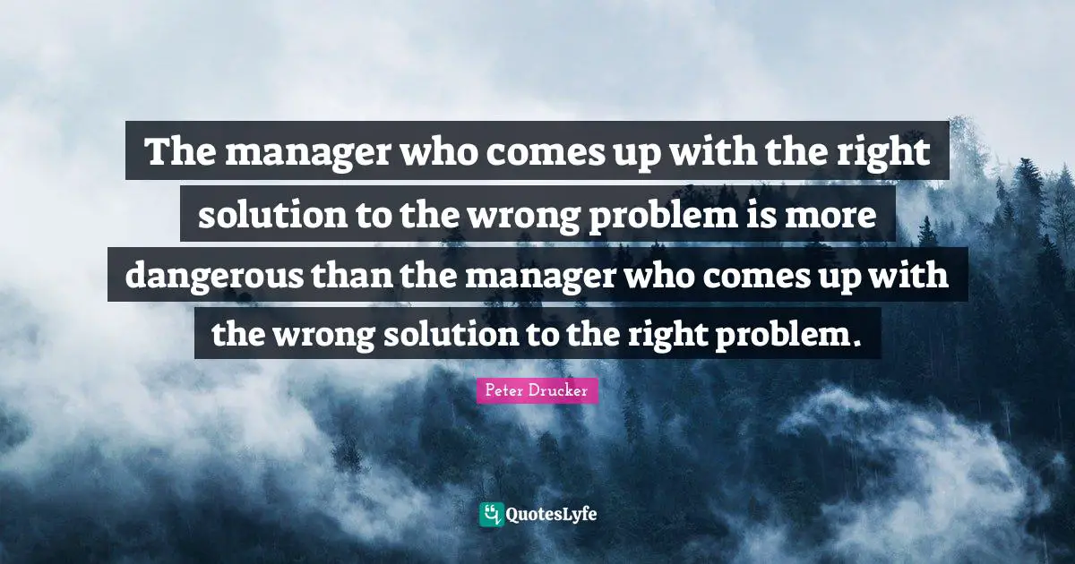 The manager who comes up with the right solution to the wrong problem is more dangerous than the manager who comes up with the wrong solution to the right problem.