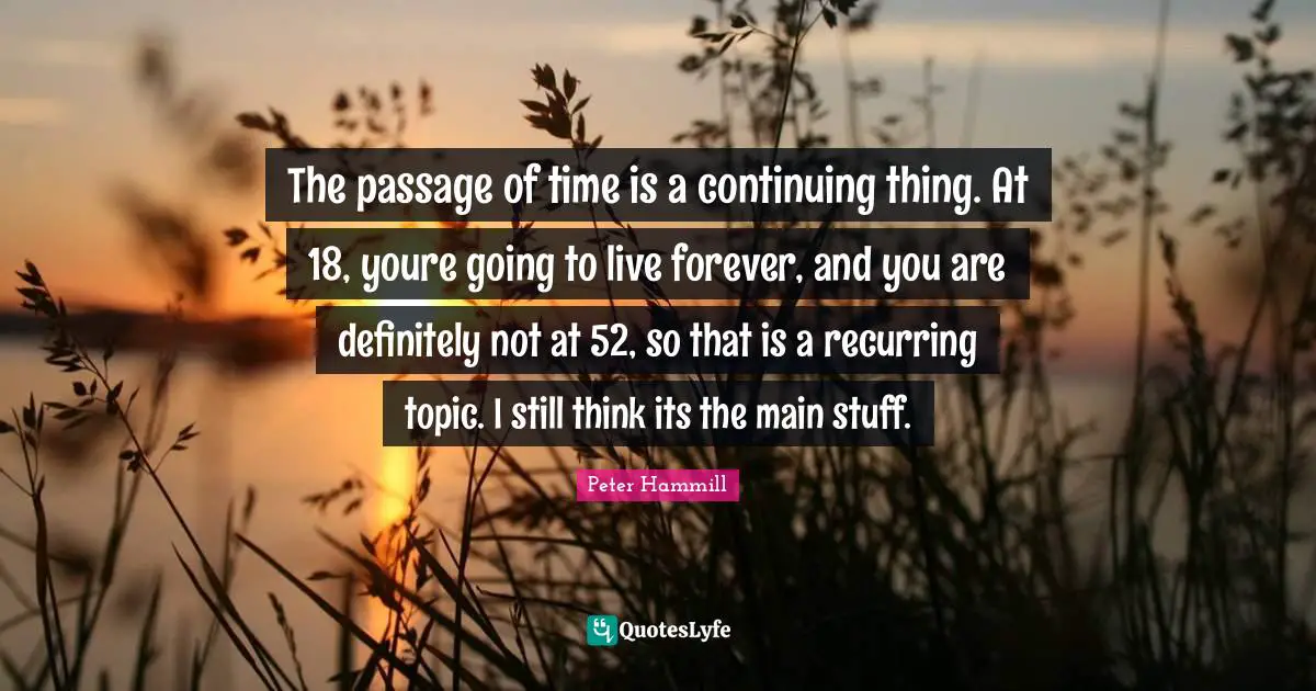 The passage of time is a continuing thing. At 18, youre going to live forever, and you are definitely not at 52, so that is a recurring topic. I still think its the main stuff.