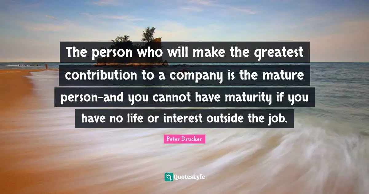 The person who will make the greatest contribution to a company is the mature person-and you cannot have maturity if you have no life or interest outside the job.