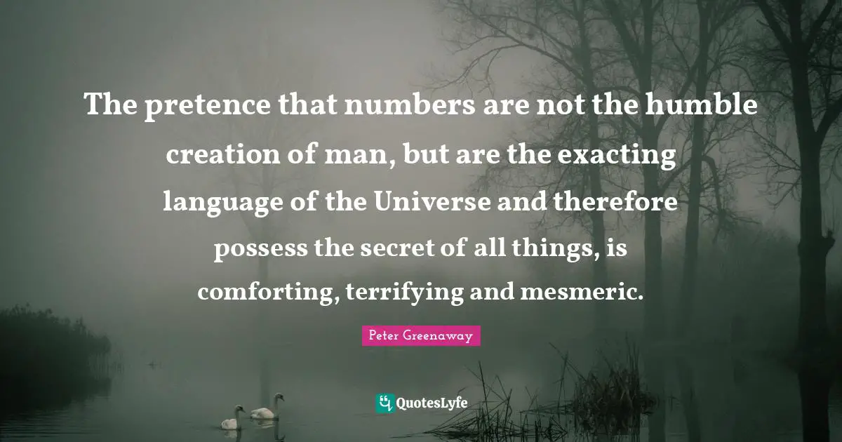 Pretence Quotes: "The pretence that numbers are not the humble creation of man, but are the exacting language of the Universe and therefore possess the secret of all things, is comforting, terrifying and mesmeric."