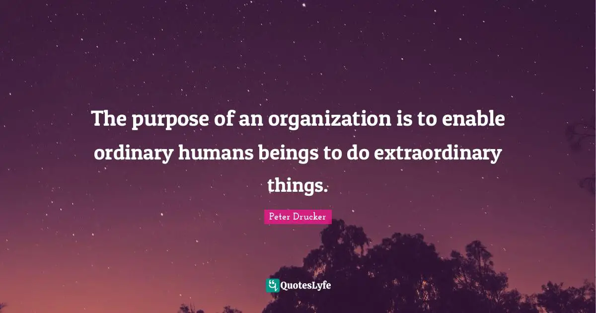 The purpose of an organization is to enable ordinary humans beings to do extraordinary things.