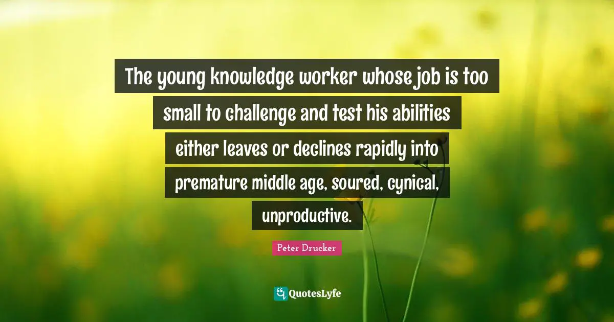 The young knowledge worker whose job is too small to challenge and test his abilities either leaves or declines rapidly into premature middle age, soured, cynical, unproductive.