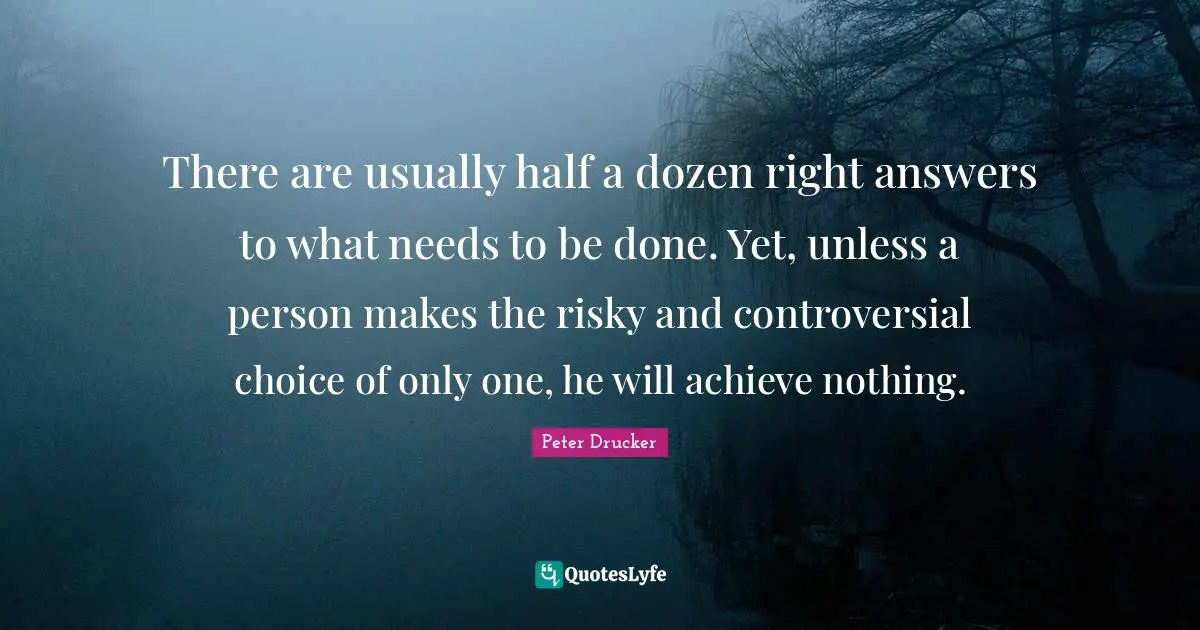 Peter Drucker Quotes: There are usually half a dozen right answers to what needs to be done. Yet, unless a person makes the risky and controversial choice of only one, he will achieve nothing.