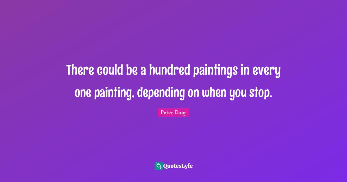 There could be a hundred paintings in every one painting, depending on when you stop.