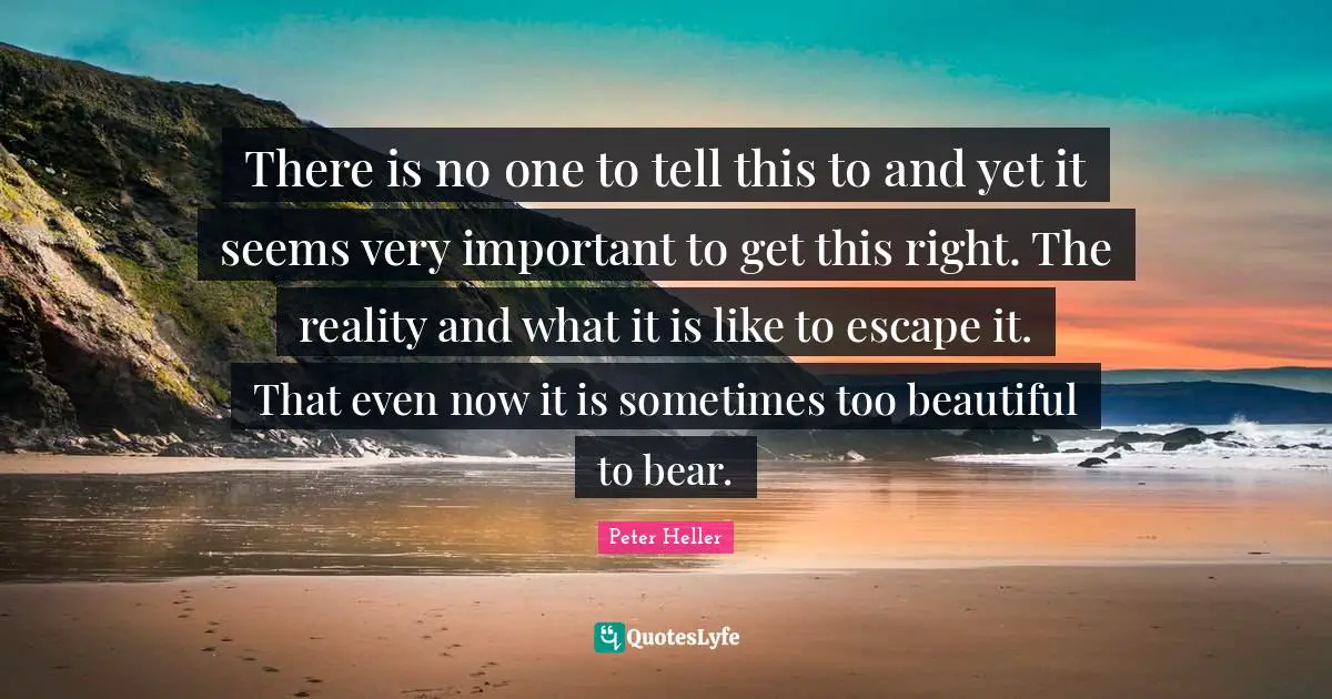 There is no one to tell this to and yet it seems very important to get this right. The reality and what it is like to escape it. That even now it is sometimes too beautiful to bear.