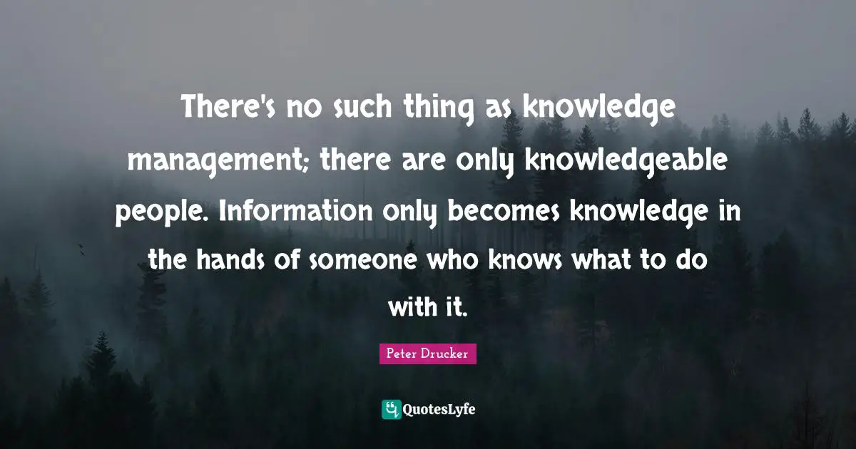 There's no such thing as knowledge management; there are only knowledgeable people. Information only becomes knowledge in the hands of someone who knows what to do with it.