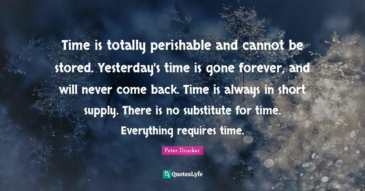 Time is totally perishable and cannot be stored. Yesterday's time is gone forever, and will never come back. Time is always in short supply. There is no substitute for time. Everything requires time.