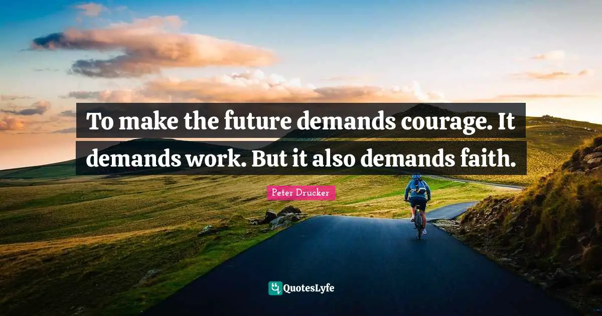 To make the future demands courage. It demands work. But it also demands faith.