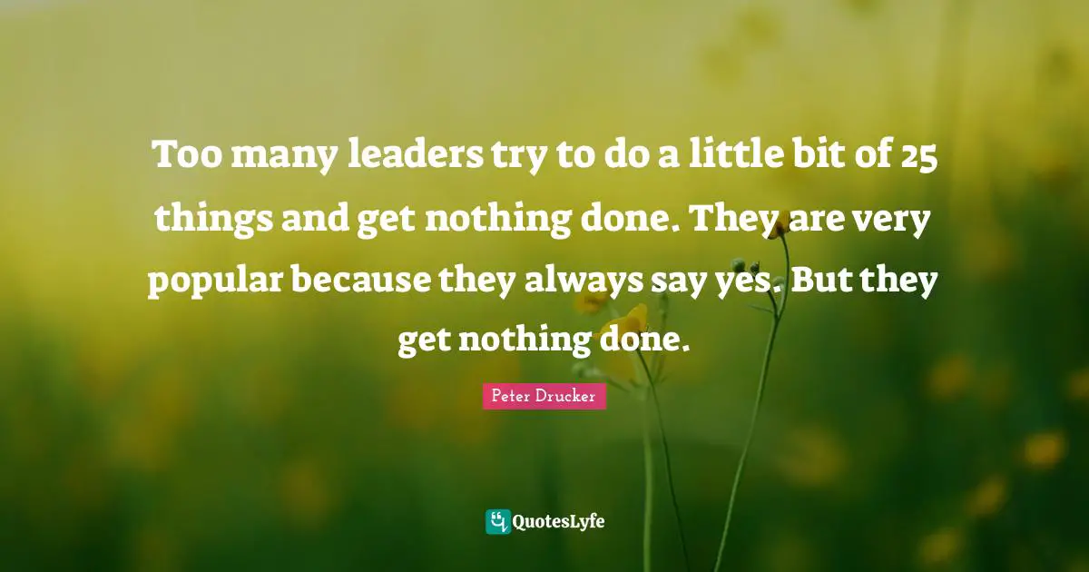 Too many leaders try to do a little bit of 25 things and get nothing done. They are very popular because they always say yes. But they get nothing done.