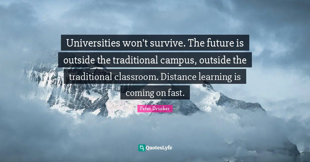 Universities won't survive. The future is outside the traditional campus, outside the traditional classroom. Distance learning is coming on fast.
