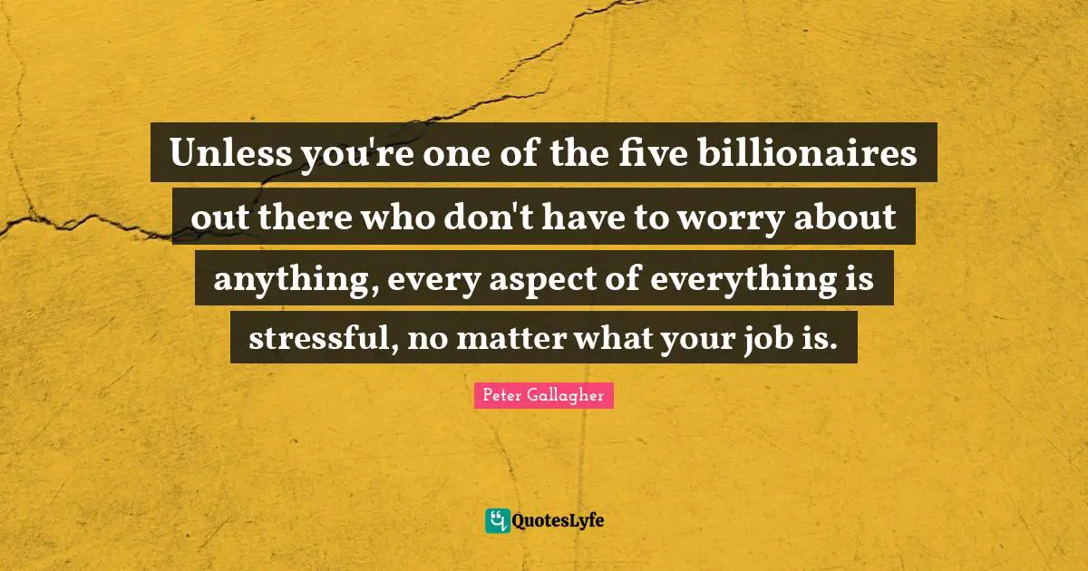 Unless you're one of the five billionaires out there who don't have to worry about anything, every aspect of everything is stressful, no matter what your job is.