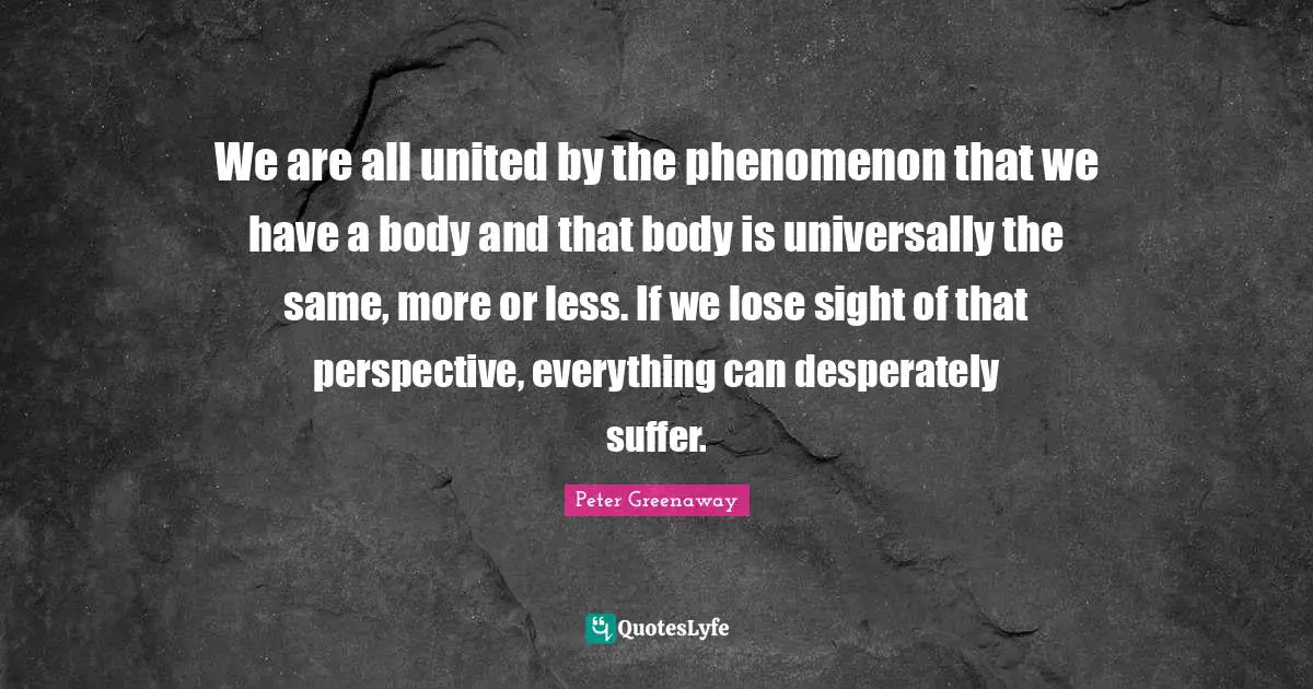 We are all united by the phenomenon that we have a body and that body is universally the same, more or less. If we lose sight of that perspective, everything can desperately suffer.