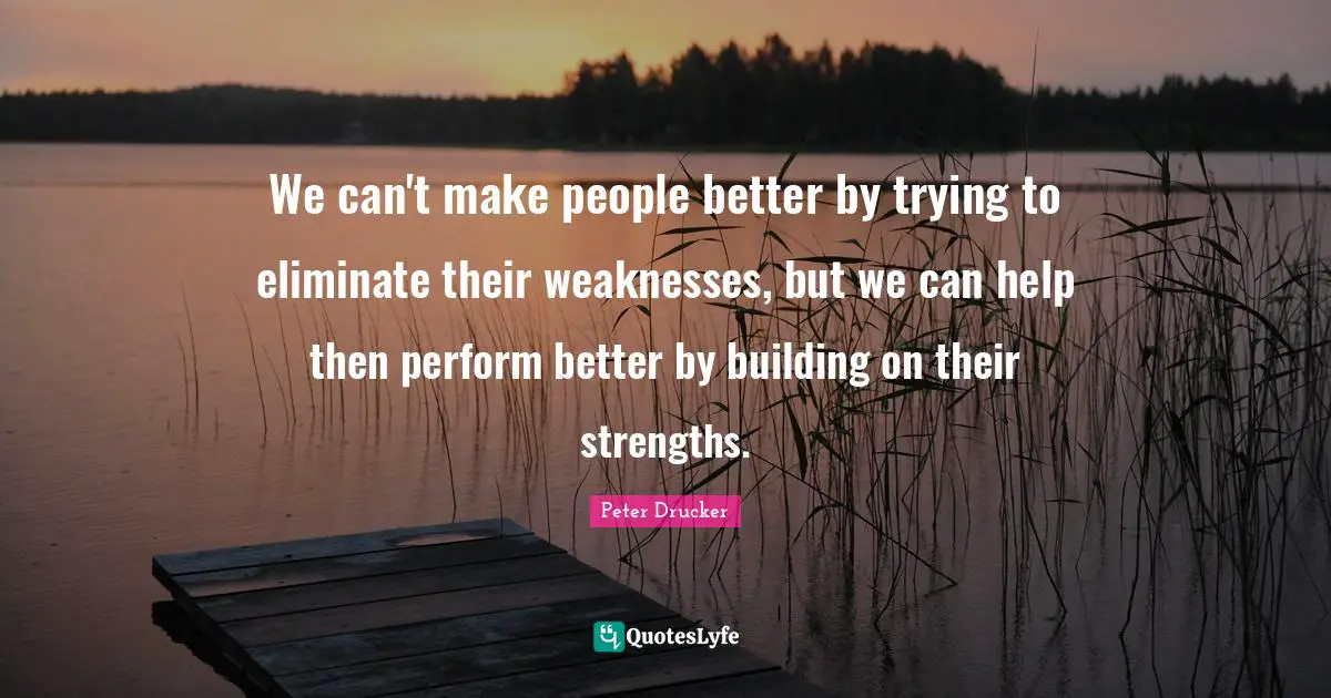 We can't make people better by trying to eliminate their weaknesses, but we can help then perform better by building on their strengths.