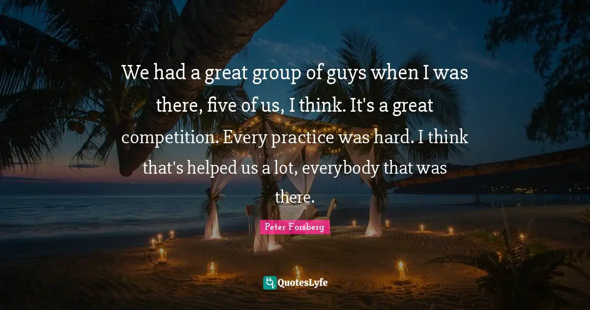 We had a great group of guys when I was there, five of us, I think. It's a great competition. Every practice was hard. I think that's helped us a lot, everybody that was there.