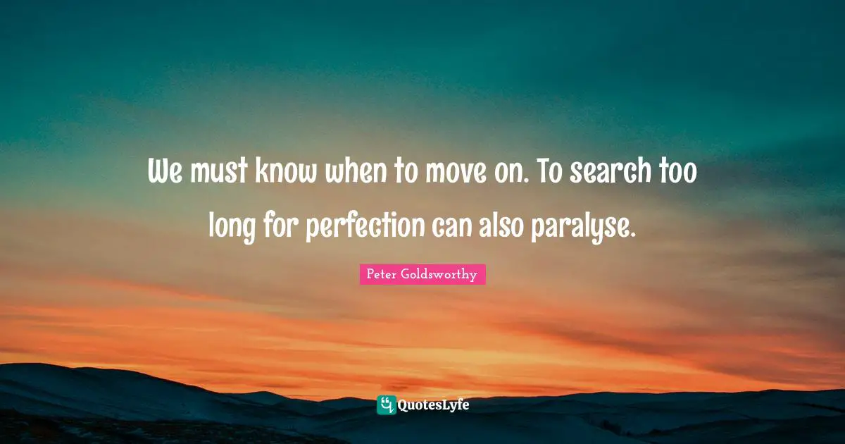 We must know when to move on. To search too long for perfection can also paralyse.