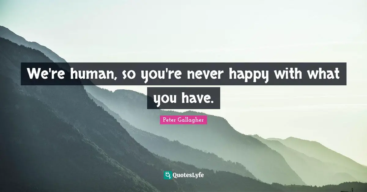 We're human, so you're never happy with what you have.