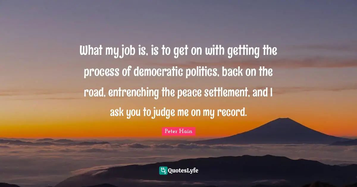 What my job is, is to get on with getting the process of democratic politics, back on the road, entrenching the peace settlement, and I ask you to judge me on my record.