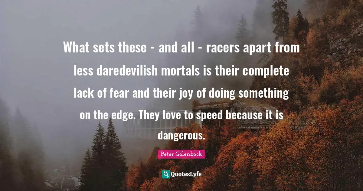 What sets these - and all - racers apart from less daredevilish mortals is their complete lack of fear and their joy of doing something on the edge. They love to speed because it is dangerous.