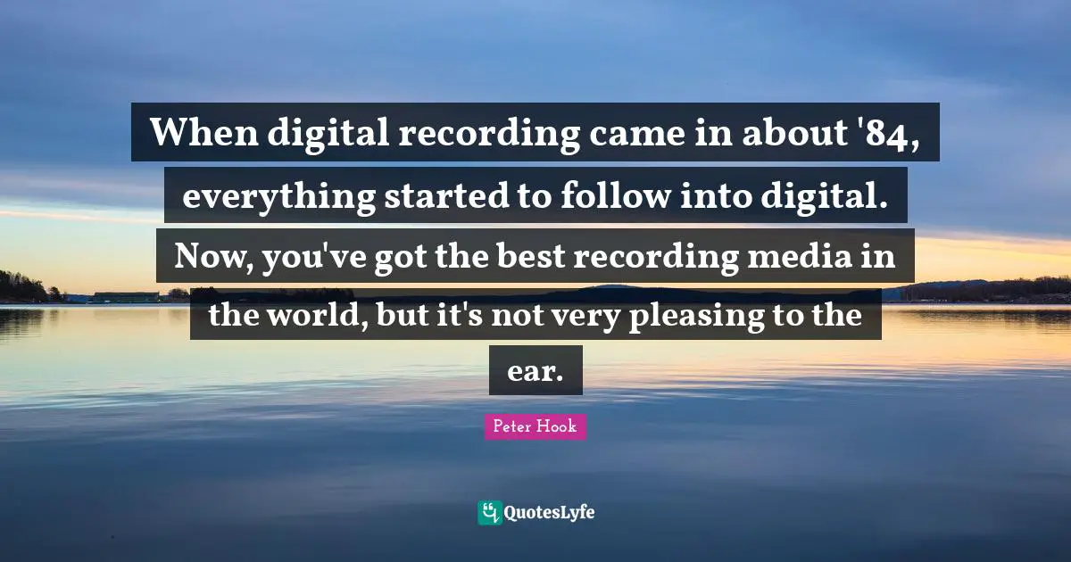 When digital recording came in about '84, everything started to follow into digital. Now, you've got the best recording media in the world, but it's not very pleasing to the ear.