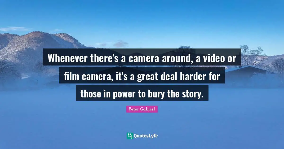 Whenever there's a camera around, a video or film camera, it's a great deal harder for those in power to bury the story.