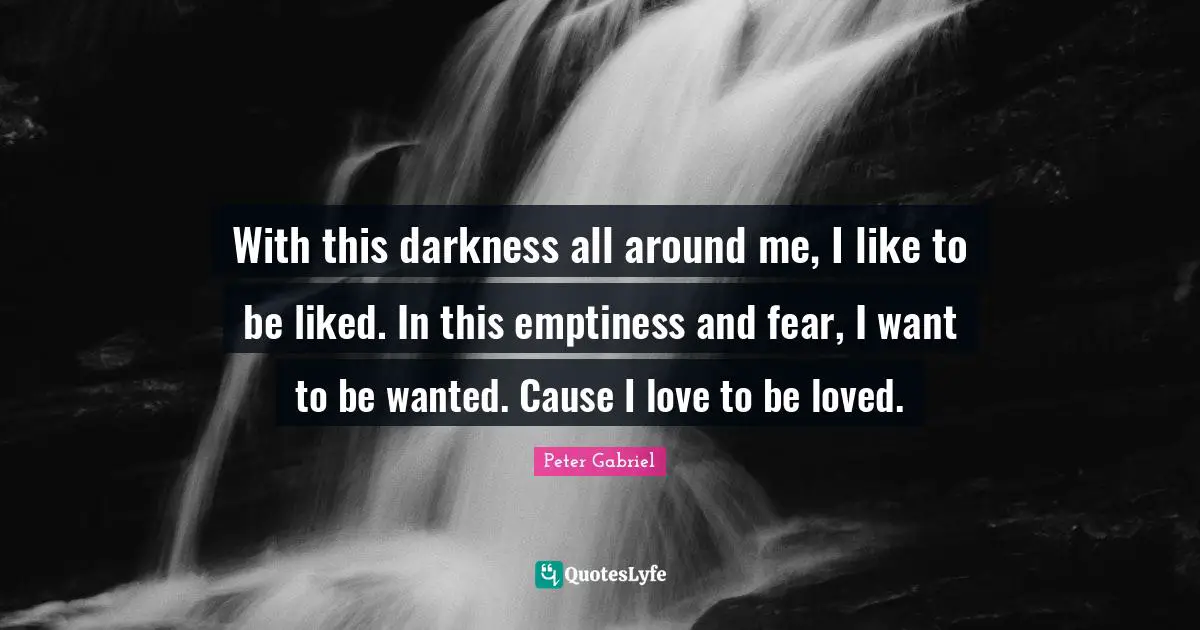 With this darkness all around me, I like to be liked. In this emptiness and fear, I want to be wanted. Cause I love to be loved.