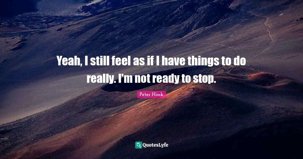 Yeah, I still feel as if I have things to do really. I'm not ready to stop.