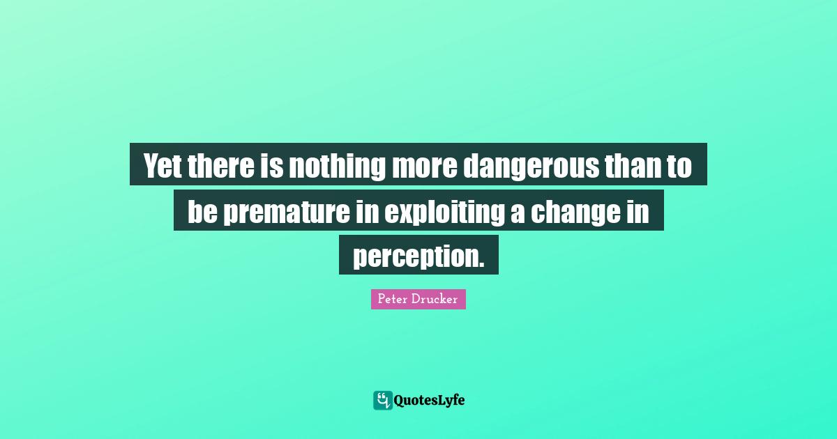 Yet there is nothing more dangerous than to be premature in exploiting a change in perception.