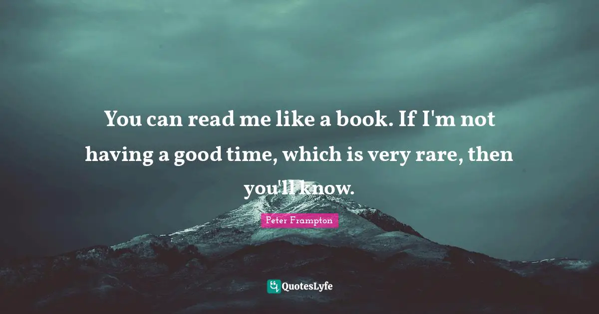 You can read me like a book. If I'm not having a good time, which is very rare, then you'll know.