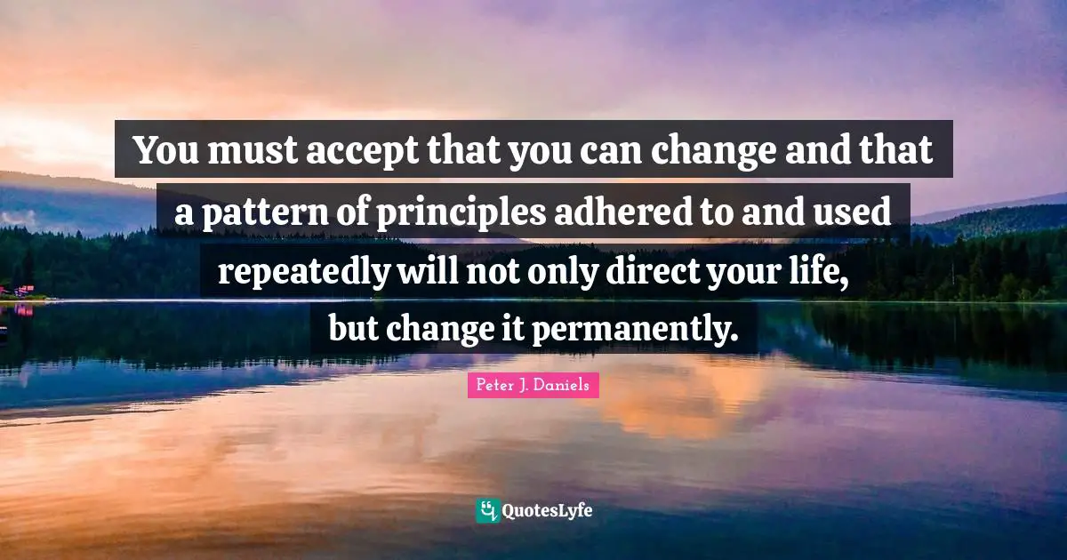 You must accept that you can change and that a pattern of principles adhered to and used repeatedly will not only direct your life, but change it permanently.