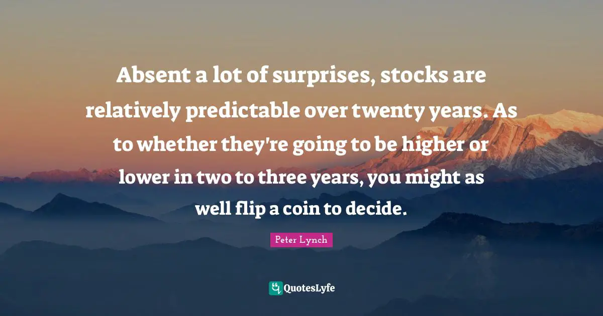 Absent Quotes: "Absent a lot of surprises, stocks are relatively predictable over twenty years. As to whether they're going to be higher or lower in two to three years, you might as well flip a coin to decide."