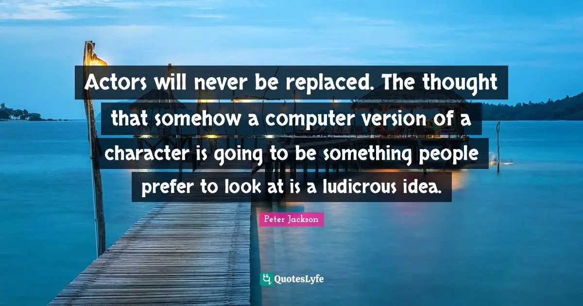 Actors will never be replaced. The thought that somehow a computer version of a character is going to be something people prefer to look at is a ludicrous idea.