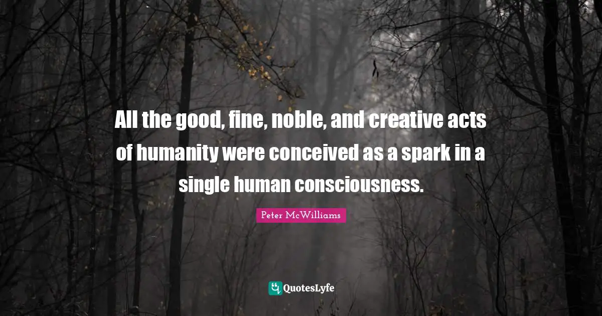 All the good, fine, noble, and creative acts of humanity were conceived as a spark in a single human consciousness.