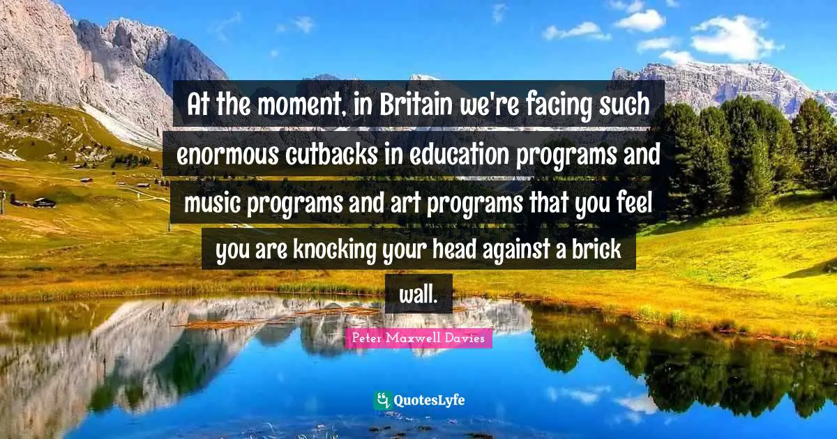 At the moment, in Britain we're facing such enormous cutbacks in education programs and music programs and art programs that you feel you are knocking your head against a brick wall.