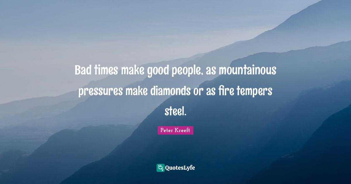 Bad times make good people, as mountainous pressures make diamonds or as fire tempers steel.