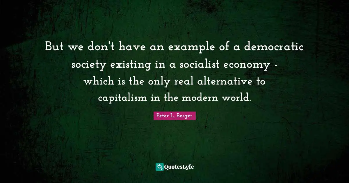 Peter L. Berger Quotes: "But we don't have an example of a democratic society existing in a socialist economy - which is the only real alternative to capitalism in the modern world."