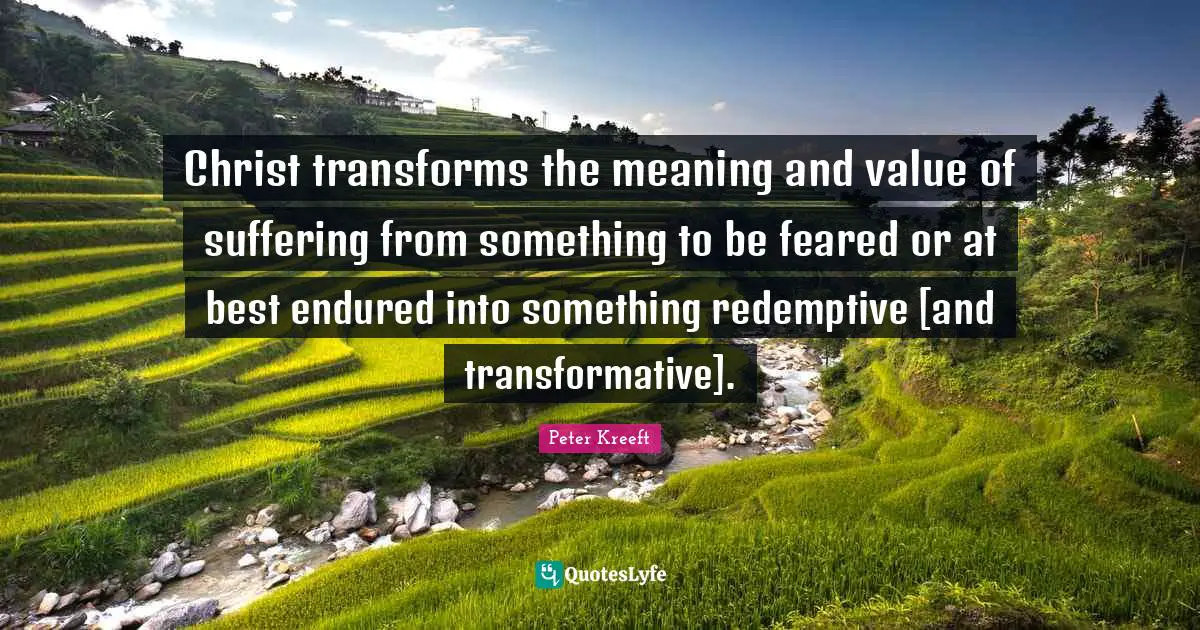 Christ transforms the meaning and value of suffering from something to be feared or at best endured into something redemptive [and transformative].