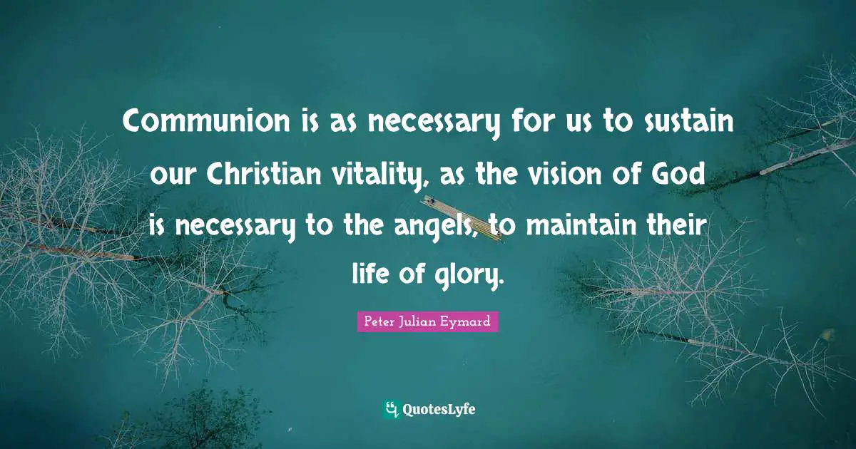 Communion Quotes: "Communion is as necessary for us to sustain our Christian vitality, as the vision of God is necessary to the angels, to maintain their life of glory."