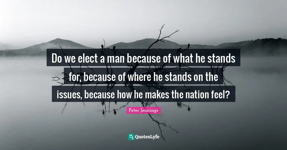 Do we elect a man because of what he stands for, because of where he stands on the issues, because how he makes the nation feel?