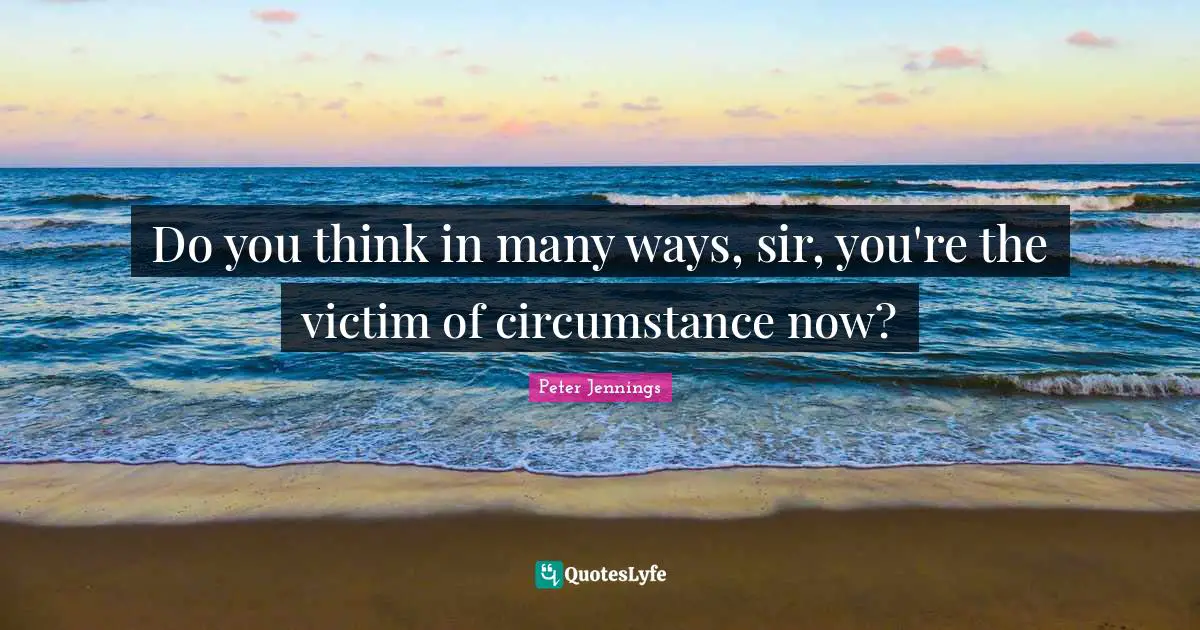 Do you think in many ways, sir, you're the victim of circumstance now?