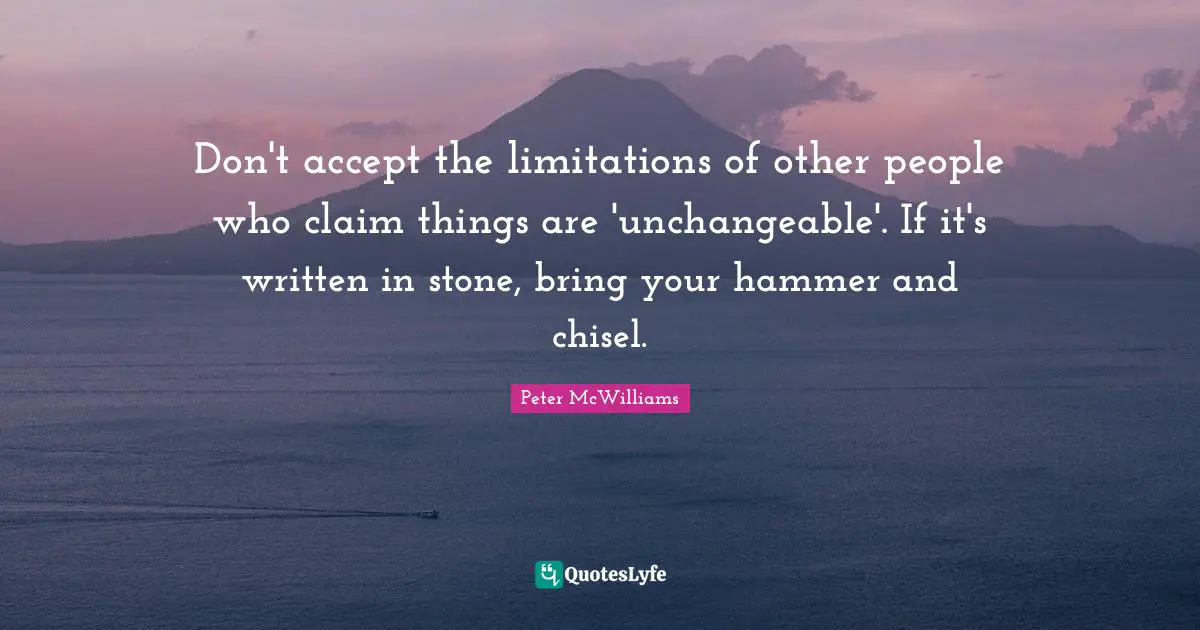 Don't accept the limitations of other people who claim things are 'unchangeable'. If it's written in stone, bring your hammer and chisel.