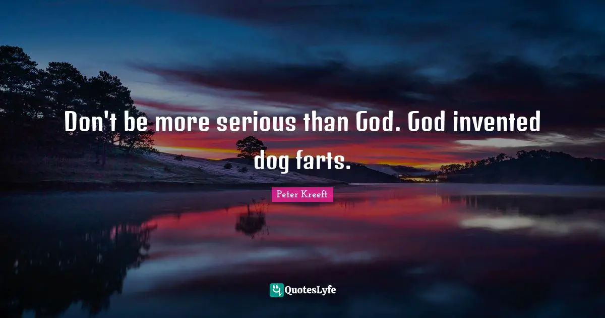 Don't be more serious than God. God invented dog farts.