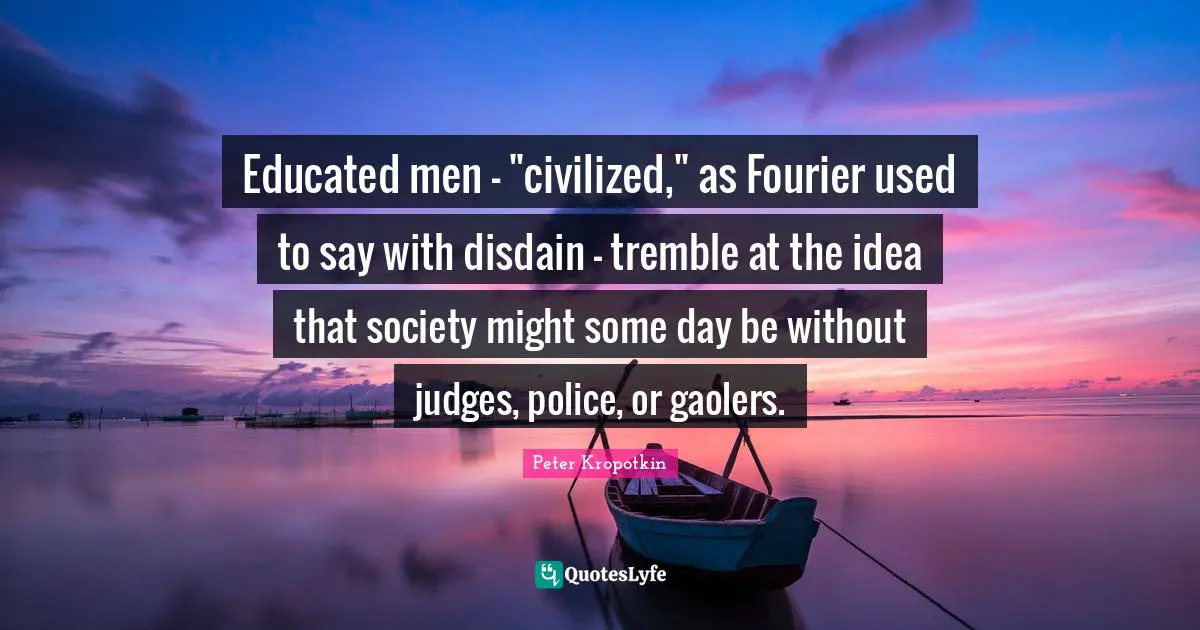 Peter Kropotkin Quotes: "Educated men - "civilized," as Fourier used to say with disdain - tremble at the idea that society might some day be without judges, police, or gaolers."