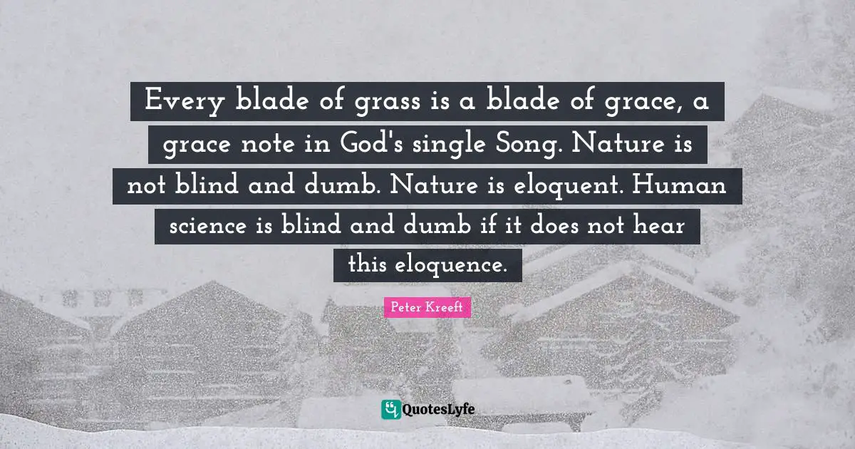 Eloquent Quotes: "Every blade of grass is a blade of grace, a grace note in God's single Song. Nature is not blind and dumb. Nature is eloquent. Human science is blind and dumb if it does not hear this eloquence."