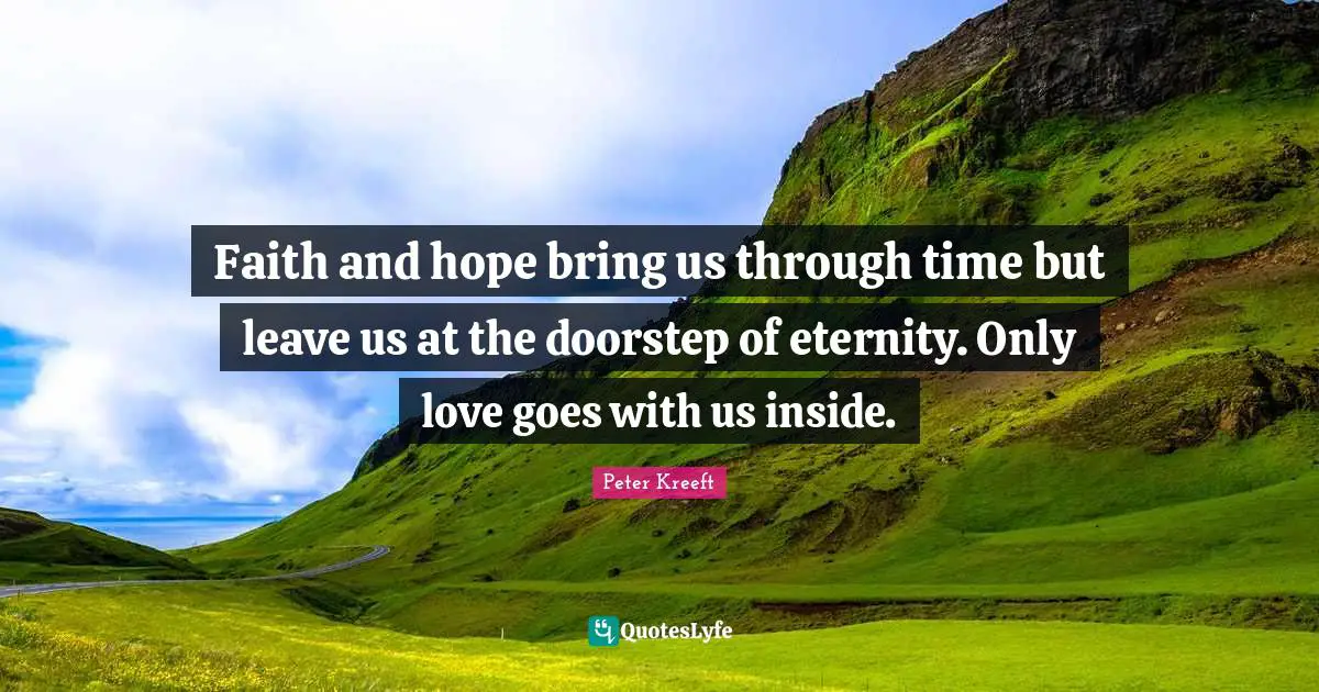 Faith and hope bring us through time but leave us at the doorstep of eternity. Only love goes with us inside.