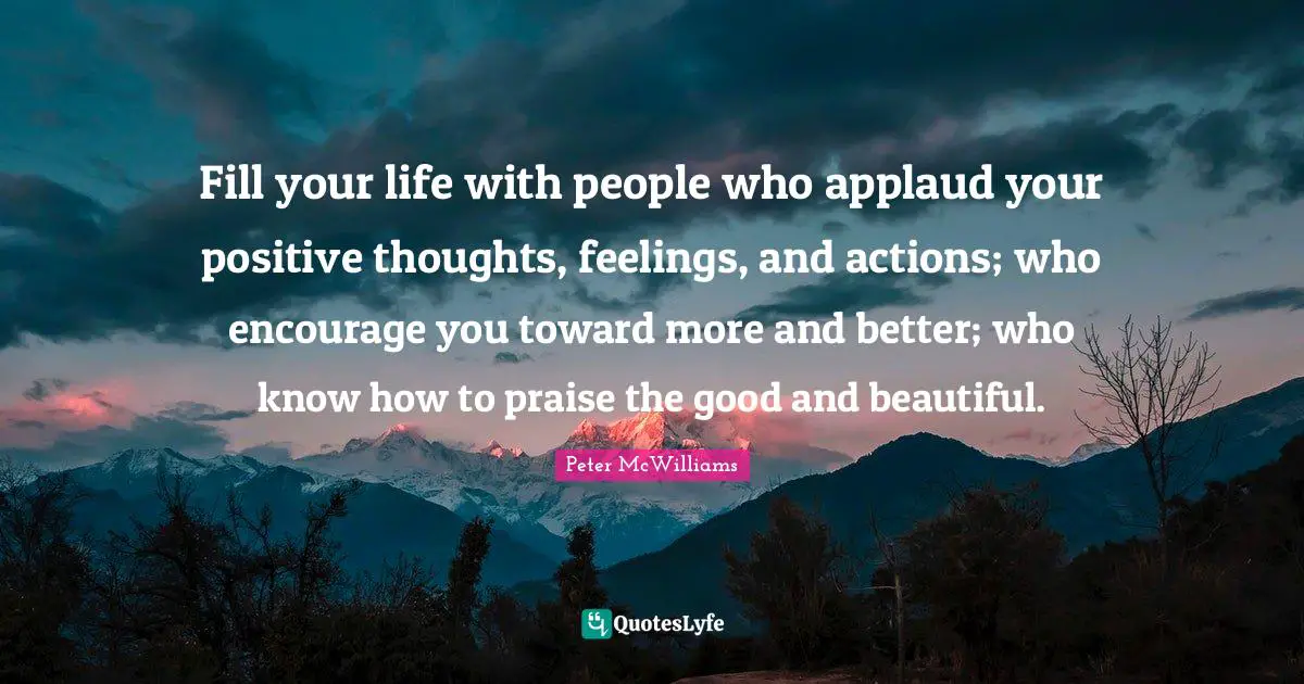 Positive Thoughts Quotes: "Fill your life with people who applaud your positive thoughts, feelings, and actions; who encourage you toward more and better; who know how to praise the good and beautiful."