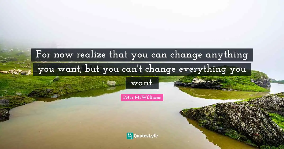For now realize that you can change anything you want, but you can't change everything you want.